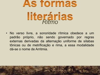 Ritmo
• No verso livre, a sonoridade rítmica obedece a um
padrão próprio, não sendo governado por regras
externas derivadas da alternação uniforme de sílabas
tônicas ou de metrificação e rima, a essa modalidade
dá-se o nome de Arritmia.
 