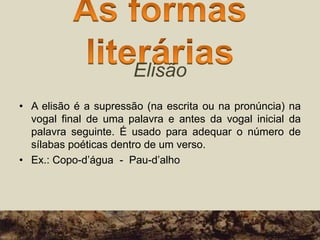 Elisão
• A elisão é a supressão (na escrita ou na pronúncia) na
vogal final de uma palavra e antes da vogal inicial da
palavra seguinte. É usado para adequar o número de
sílabas poéticas dentro de um verso.
• Ex.: Copo-d’água - Pau-d’alho
 