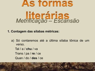 Metrificação – Escansão
1. Contagem das sílabas métricas:
a) Só contaremos até a última sílaba tônica de um
verso.
Tal / a / chu / va
Trans / pa / re / ce
Quan / do / des / ce
 