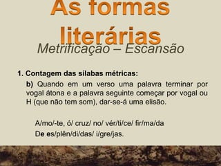 Metrificação – Escansão
1. Contagem das sílabas métricas:
b) Quando em um verso uma palavra terminar por
vogal átona e a palavra seguinte começar por vogal ou
H (que não tem som), dar-se-á uma elisão.
A/mo/-te, ó/ cruz/ no/ vér/ti/ce/ fir/ma/da
De es/plên/di/das/ i/gre/jas.
 