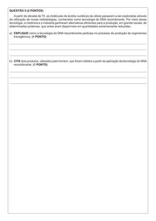 QUESTÃO 5 (2 PONTOS)
A partir da década de 70, as moléculas de ácidos nucléicos da célula passaram a ser exploradas através
da utilização de novas metodologias, conhecidas como tecnologia do DNA recombinante. Por meio dessa
tecnologia, a medicina e a indústria ganharam alternativas eficientes para a produção, em grande escala, de
determinadas proteínas, que antes eram disponíveis em quantidades extremamente reduzidas.
a)	 EXPLIQUE como a tecnologia do DNA recombinante participa no processo de produção de organismos
transgênicos. (1 PONTO)
b)	 CITE dois produtos, utilizados pelo homem, que foram obtidos a partir da aplicação da tecnologia do DNA
recombinante. (1 PONTO)
 