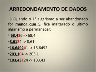 ARREDONDAMENTO DE DADOS ->  Quando o 1° algarismo a ser abandonado for  menor que 5 , fica inalterado o último algarismo a permanecer: 68,4 3 6 -> 68,4 8,61 2 4 -> 8,61 16,6492 4 1 -> 16,6492 203,1 0 4 -> 203,1 103,43 1 24 -> 103,43 