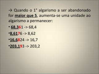 ->  Quando o 1° algarismo a ser abandonado for  maior que 5 , aumenta-se uma unidade ao algarismo a permanecer: 68,3 6 1 -> 68,4 8,61 7 6 -> 8,62 16,6 8 24 -> 16,7 203,1 9 3 -> 203,2 