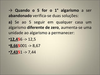->  Quando o 5 for o 1° algarismo  a ser  abandonado  verifica-se duas soluções: a)  Se ao 5 seguir em qualquer casa um algarismo  diferente de zero , aumenta-se uma unidade ao algarismo a permanecer: 12,4 5 6 -> 12,5 8,66 5 001 -> 8,67 7,43 5 1 -> 7,44 