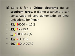 b)  Se o 5 for o  último algarismo  ou se  seguirem zeros , o último algarismo a ser conservado só será aumentado de uma unidade se for ímpar: 12, 2 5 0000 -> 12,2 13, 4 5  -> 13,4 8, 5 5 0000 -> 8,6 11, 7 5  -> 11,8 207, 1 5 0 -> 207,2 
