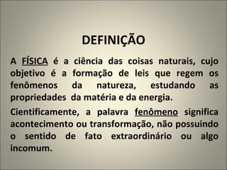 DEFINIÇÃO A  FÍSICA  é a ciência das coisas naturais, cujo objetivo é a formação de leis que regem os fenômenos da natureza, estudando as propriedades  da matéria e da energia. Cientificamente, a palavra  fenômeno  significa acontecimento ou transformação, não possuindo o sentido de fato extraordinário ou algo incomum. 