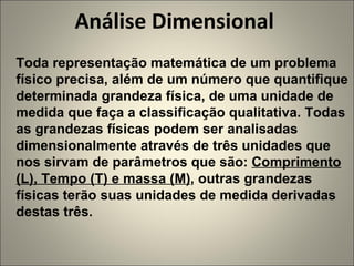 Análise Dimensional  Toda representação matemática de um problema físico precisa, além de um número que quantifique determinada grandeza física, de uma unidade de medida que faça a classificação qualitativa. Todas as grandezas físicas podem ser analisadas dimensionalmente através de três unidades que nos sirvam de parâmetros que são:  Comprimento (L), Tempo (T) e massa (M) , outras grandezas físicas terão suas unidades de medida derivadas destas três. 