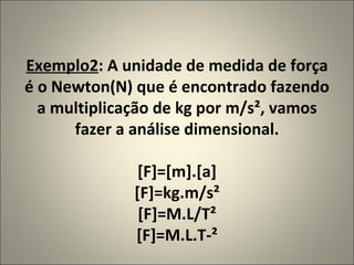 Exemplo2 : A unidade de medida de força é o Newton(N) que é encontrado fazendo a multiplicação de kg por m/s², vamos fazer a análise dimensional. [F]=[m].[a] [F]=kg.m/s² [F]=M.L/T² [F]=M.L.T-² 