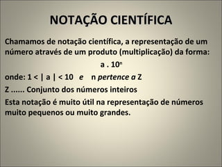 NOTAÇÃO CIENTÍFICA Chamamos de notação científica, a representação de um número através de um produto (multiplicação) da forma: a . 10 n   onde: 1 < | a | < 10  e   n  pertence a  Z Z ...... Conjunto dos números inteiros Esta notação é muito útil na representação de números muito pequenos ou muito grandes. 
