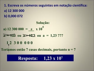1. Escreva os números seguintes em notação científica: a) 12 300 000 b) 0,000 072 Solução: a) 12 300 000  = ___  x 10  a n a  = 123  ou  a = 12,3  ou  a  =  1,23 ??? 1 2  3 0 0  0 0 0 Teríamos então 7 casas decimais, portanto n = 7 Resposta:  1,23 x 10 7 