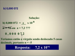 b) 0,000 072 Solução: b) 0,000 072  = ___  x 10  a n a  = 72  ou  a = 7,2 ??? 0 , 0 0 0  0 7 2 Teríamos então a vírgula sendo deslocada 5 casas decimais, portanto n = -5 Resposta:  7,2 x 10ˉ 5 