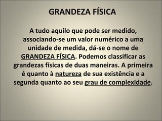 GRANDEZA FÍSICA A tudo aquilo que pode ser medido, associando-se um valor numérico a uma unidade de medida, dá-se o nome de  GRANDEZA FÍSICA .   Podemos classificar as grandezas físicas de duas maneiras. A primeira é quanto à  natureza  de sua existência e a segunda quanto ao seu  grau de complexidade . 