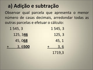a) Adição e subtração Observar qual parcela que apresenta o menor número de casas decimais, arredondar todas as outras parcelas e efetuar o cálculo: 1 545, 3  1 545, 3 125, 3 46   125, 3 45, 0 68   45, 1   +  3, 6 500   +  3, 6 1719,3 