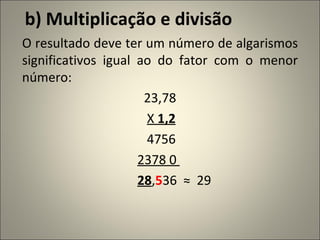 b) Multiplicação e divisão O resultado deve ter um número de algarismos significativos igual ao do fator com o menor número: 23,78 X  1,2 4756 2378 0  28 , 5 36  ≈  29 