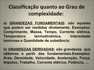 Classificação quanto ao Grau de complexidade:  a)  GRANDEZAS FUNDAMENTAIS : são aquelas que podem ser medidas diretamente. Exemplos: Comprimento, Massa, Tempo, Corrente elétrica, Temperatura termodinâmica, Intensidade luminosa e Quantidade de substância. b)  GRANDEZAS DERIVADAS : são grandezas  que obtemos a partir das fundamentais.Exemplos: Área, Densidade, Velocidade, Aceleração, Força, Impulso, Trabalho, Corrente elétrica, Potência, ... 