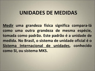 UNIDADES DE MEDIDAS Medir  uma grandeza física significa compara-lá como uma outra grandeza de mesma espécie, tomada como padrão. Este padrão é a unidade de medida. No Brasil, o sistema de unidade oficial é o  Sistema Internacional de unidades , conhecido como SI, ou sistema MKS. 