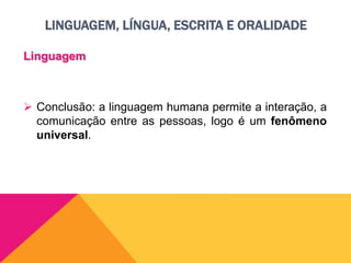 LINGUAGEM, LÍNGUA, ESCRITA E ORALIDADE
Linguagem
 Conclusão: a linguagem humana permite a interação, a
comunicação entre as pessoas, logo é um fenômeno
universal.
 