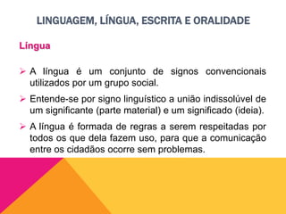 LINGUAGEM, LÍNGUA, ESCRITA E ORALIDADE
Língua
 A língua é um conjunto de signos convencionais
utilizados por um grupo social.
 Entende-se por signo linguístico a união indissolúvel de
um significante (parte material) e um significado (ideia).
 A língua é formada de regras a serem respeitadas por
todos os que dela fazem uso, para que a comunicação
entre os cidadãos ocorre sem problemas.
 