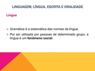 LINGUAGEM, LÍNGUA, ESCRITA E ORALIDADE
Língua
 Gramática é a sistemática das normas da língua.
 Por ser utilizada por pessoas de determinado grupo, a
língua é um fenômeno social.
 