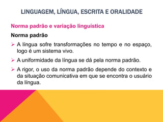 LINGUAGEM, LÍNGUA, ESCRITA E ORALIDADE
Norma padrão e variação linguística
Norma padrão
 A língua sofre transformações no tempo e no espaço,
logo é um sistema vivo.
 A uniformidade da língua se dá pela norma padrão.
 A rigor, o uso da norma padrão depende do contexto e
da situação comunicativa em que se encontra o usuário
da língua.
 