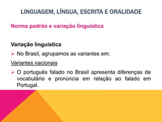 LINGUAGEM, LÍNGUA, ESCRITA E ORALIDADE
Norma padrão e variação linguística
Variação linguística
 No Brasil, agrupamos as variantes em:
Variantes nacionais
 O português falado no Brasil apresenta diferenças de
vocabulário e pronúncia em relação ao falado em
Portugal.
 