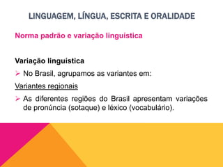 LINGUAGEM, LÍNGUA, ESCRITA E ORALIDADE
Norma padrão e variação linguística
Variação linguística
 No Brasil, agrupamos as variantes em:
Variantes regionais
 As diferentes regiões do Brasil apresentam variações
de pronúncia (sotaque) e léxico (vocabulário).
 