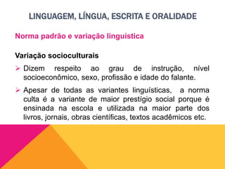 LINGUAGEM, LÍNGUA, ESCRITA E ORALIDADE
Norma padrão e variação linguística
Variação socioculturais
 Dizem respeito ao grau de instrução, nível
socioeconômico, sexo, profissão e idade do falante.
 Apesar de todas as variantes linguísticas, a norma
culta é a variante de maior prestígio social porque é
ensinada na escola e utilizada na maior parte dos
livros, jornais, obras científicas, textos acadêmicos etc.
 