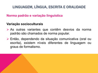 LINGUAGEM, LÍNGUA, ESCRITA E ORALIDADE
Norma padrão e variação linguística
Variação socioculturais
 As outras variantes que contêm desvios da norma
padrão são chamados de norma popular.
 Então, dependendo da situação comunicativa (oral ou
escrita), existem níveis diferentes de linguagem ou
graus de formalismo.
 