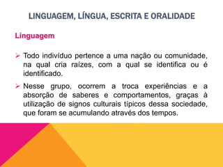 LINGUAGEM, LÍNGUA, ESCRITA E ORALIDADE
Linguagem
 Todo indivíduo pertence a uma nação ou comunidade,
na qual cria raízes, com a qual se identifica ou é
identificado.
 Nesse grupo, ocorrem a troca experiências e a
absorção de saberes e comportamentos, graças à
utilização de signos culturais típicos dessa sociedade,
que foram se acumulando através dos tempos.
 