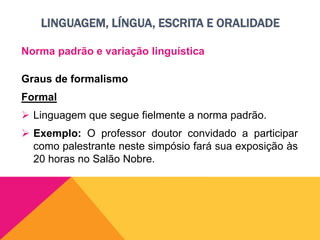 LINGUAGEM, LÍNGUA, ESCRITA E ORALIDADE
Norma padrão e variação linguística
Graus de formalismo
Formal
 Linguagem que segue fielmente a norma padrão.
 Exemplo: O professor doutor convidado a participar
como palestrante neste simpósio fará sua exposição às
20 horas no Salão Nobre.
 