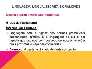 LINGUAGEM, LÍNGUA, ESCRITA E ORALIDADE
Norma padrão e variação linguística
Graus de formalismo
Informal ou coloquial
 Linguagem sem a rigidez das normas gramaticais,
descontraída, afetiva. É a linguagem do dia a dia,
aquela que usamos com pessoas de nossas relações
mais próximas ou apenas conhecidas.
 Exemplo: A gente já tá cheio de tanta corrupção.
 