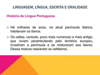 LINGUAGEM, LÍNGUA, ESCRITA E ORALIDADE
História da Língua Portuguesa
 Há milhares de anos, na atual península Ibérica,
habitavam os iberos.
 Os celtas, contudo, povo mais numeroso e mais antigo,
que viviam perambulando pelo território europeu,
invadiram a península e se misturaram aos iberos.
Dessa mistura nasceram os celtiberos.
 