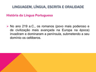 LINGUAGEM, LÍNGUA, ESCRITA E ORALIDADE
História da Língua Portuguesa
 No ano 219 a.C., os romanos (povo mais poderoso e
de civilização mais avançada na Europa na época)
invadiram e dominaram a península, submetendo a seu
domínio os celtiberos.
 