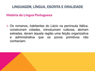 LINGUAGEM, LÍNGUA, ESCRITA E ORALIDADE
História da Língua Portuguesa
 Os romanos, habitantes do Lácio na península Itálica,
construíram cidades, introduziram culturas, abriram
estradas, deram àquela região uma feição organizativa
e administrativa que os povos primitivos não
conheciam.
 
