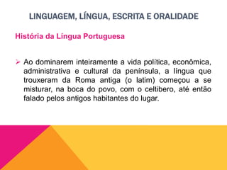 LINGUAGEM, LÍNGUA, ESCRITA E ORALIDADE
História da Língua Portuguesa
 Ao dominarem inteiramente a vida política, econômica,
administrativa e cultural da península, a língua que
trouxeram da Roma antiga (o latim) começou a se
misturar, na boca do povo, com o celtibero, até então
falado pelos antigos habitantes do lugar.
 
