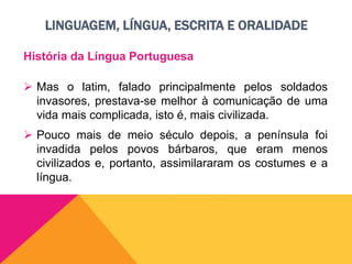 LINGUAGEM, LÍNGUA, ESCRITA E ORALIDADE
História da Língua Portuguesa
 Mas o latim, falado principalmente pelos soldados
invasores, prestava-se melhor à comunicação de uma
vida mais complicada, isto é, mais civilizada.
 Pouco mais de meio século depois, a península foi
invadida pelos povos bárbaros, que eram menos
civilizados e, portanto, assimilararam os costumes e a
língua.
 