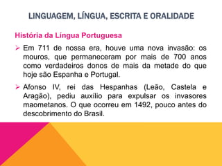 LINGUAGEM, LÍNGUA, ESCRITA E ORALIDADE
História da Língua Portuguesa
 Em 711 de nossa era, houve uma nova invasão: os
mouros, que permaneceram por mais de 700 anos
como verdadeiros donos de mais da metade do que
hoje são Espanha e Portugal.
 Afonso IV, rei das Hespanhas (Leão, Castela e
Aragão), pediu auxílio para expulsar os invasores
maometanos. O que ocorreu em 1492, pouco antes do
descobrimento do Brasil.
 