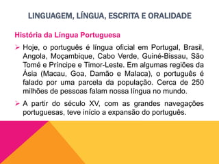 LINGUAGEM, LÍNGUA, ESCRITA E ORALIDADE
História da Língua Portuguesa
 Hoje, o português é língua oficial em Portugal, Brasil,
Angola, Moçambique, Cabo Verde, Guiné-Bissau, São
Tomé e Príncipe e Timor-Leste. Em algumas regiões da
Ásia (Macau, Goa, Damão e Malaca), o português é
falado por uma parcela da população. Cerca de 250
milhões de pessoas falam nossa língua no mundo.
 A partir do século XV, com as grandes navegações
portuguesas, teve início a expansão do português.
 