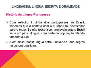 LINGUAGEM, LÍNGUA, ESCRITA E ORALIDADE
História da Língua Portuguesa
 Com relação à vinda dos portugueses ao Brasil,
sabemos que o contato com o europeu foi devastador
para o índio. Se não fosse isso, provavelmente o Brasil
seria um país bilíngue, com parte da população falando
também o tupi.
 Além disso, nossa língua sofreu influência dos negros
na cultura brasileira.
 