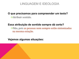 LINGUAGEM E IDEOLOGIA
O que precisamos para compreender um texto?
Essa atribuição de sentido sempre dá certo?
Vejamos algumas situações:
Atribuir sentido.
Não, pois as pessoas nem sempre estão sintonizadas
na mesma estação.
 