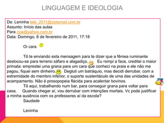 De: Leninha lele_2011@zetamail.com.br
Assunto: Início das aulas
Para zyw@yahoo.com.br
Data: Domingo, 6 de fevereiro de 2011, 17:18
Oi cara
Tô te enviando esta mensagem para te dizer que a fêmea ruminante
deslocou-se para terreno sáfaro e alagadiço. Eu rompi a face, creditei o maior
primata: emprestei uma grana para um cara que conheci na praia e ele não me
pagou, fiquei sem dinheiro. Degluti um batráquio, mas decidi derrubar, com a
extremidade do membro inferior, o suporte sustentáculo de uma das unidades de
acampamento. Não é prosopopeia flácida para acalentar bovinos.
Tô aqui, trabalhando num bar, para conseguir grana para voltar para
casa. Quando chegar aí, vou derrubar com intenções mortais. Vc pode justificar
a minha ausência com os professores aí da escola?
Saudade
Leninha
LINGUAGEM E IDEOLOGIA
 