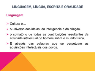 LINGUAGEM, LÍNGUA, ESCRITA E ORALIDADE
Linguagem
 Cultura é…
 o universo das ideias, da inteligência e da criação.
 o somatório de todas as contribuições resultantes da
atividade intelectual do homem sobre o mundo físico.
 É através das palavras que se perpetuam as
aquisições intelectuais dos povos.
 