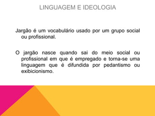 Jargão é um vocabulário usado por um grupo social
ou profissional.
O jargão nasce quando sai do meio social ou
profissional em que é empregado e torna-se uma
linguagem que é difundida por pedantismo ou
exibicionismo.
LINGUAGEM E IDEOLOGIA
 