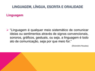 LINGUAGEM, LÍNGUA, ESCRITA E ORALIDADE
Linguagem
 “Linguagem é qualquer meio sistemático de comunicar
ideias ou sentimentos através de signos convencionais,
sonoros, gráficos, gestuais, ou seja, a linguagem é todo
ato de comunicação, seja por que meio for.”
(Dicionário Houaiss)
 