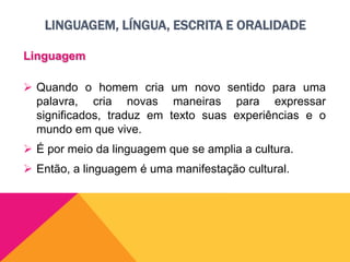 LINGUAGEM, LÍNGUA, ESCRITA E ORALIDADE
Linguagem
 Quando o homem cria um novo sentido para uma
palavra, cria novas maneiras para expressar
significados, traduz em texto suas experiências e o
mundo em que vive.
 É por meio da linguagem que se amplia a cultura.
 Então, a linguagem é uma manifestação cultural.
 