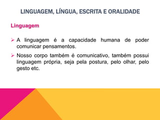 LINGUAGEM, LÍNGUA, ESCRITA E ORALIDADE
Linguagem
 A linguagem é a capacidade humana de poder
comunicar pensamentos.
 Nosso corpo também é comunicativo, também possui
linguagem própria, seja pela postura, pelo olhar, pelo
gesto etc.
 