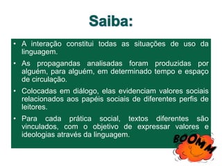 • A interação constitui todas as situações de uso da
linguagem.
• As propagandas analisadas foram produzidas por
alguém, para alguém, em determinado tempo e espaço
de circulação.
• Colocadas em diálogo, elas evidenciam valores sociais
relacionados aos papéis sociais de diferentes perfis de
leitores.
• Para cada prática social, textos diferentes são
vinculados, com o objetivo de expressar valores e
ideologias através da linguagem.
 