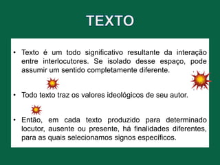 • Texto é um todo significativo resultante da interação
entre interlocutores. Se isolado desse espaço, pode
assumir um sentido completamente diferente.
• Todo texto traz os valores ideológicos de seu autor.
• Então, em cada texto produzido para determinado
locutor, ausente ou presente, há finalidades diferentes,
para as quais selecionamos signos específicos.
 