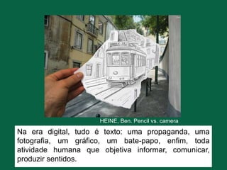 HEINE, Ben. Pencil vs. camera
Na era digital, tudo é texto: uma propaganda, uma
fotografia, um gráfico, um bate-papo, enfim, toda
atividade humana que objetiva informar, comunicar,
produzir sentidos.
 