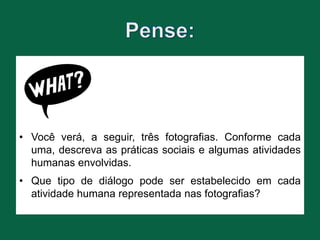 • Você verá, a seguir, três fotografias. Conforme cada
uma, descreva as práticas sociais e algumas atividades
humanas envolvidas.
• Que tipo de diálogo pode ser estabelecido em cada
atividade humana representada nas fotografias?
 
